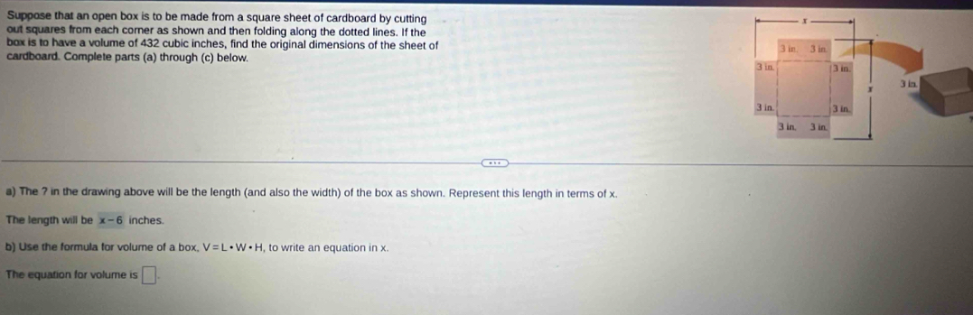 Suppose that an open box is to be made from a square sheet of cardboard by cutting 
out squares from each corner as shown and then folding along the dotted lines. If the 
box is to have a volume of 432 cubic inches, find the original dimensions of the sheet of 
cardboard. Complete parts (a) through (c) below. 
a) The ? in the drawing above will be the length (and also the width) of the box as shown. Represent this length in terms of x. 
The length will be x-6 inches. 
b) Use the formula for volume of a box. V=L· W· H , to write an equation in x. 
The equation for volume is □