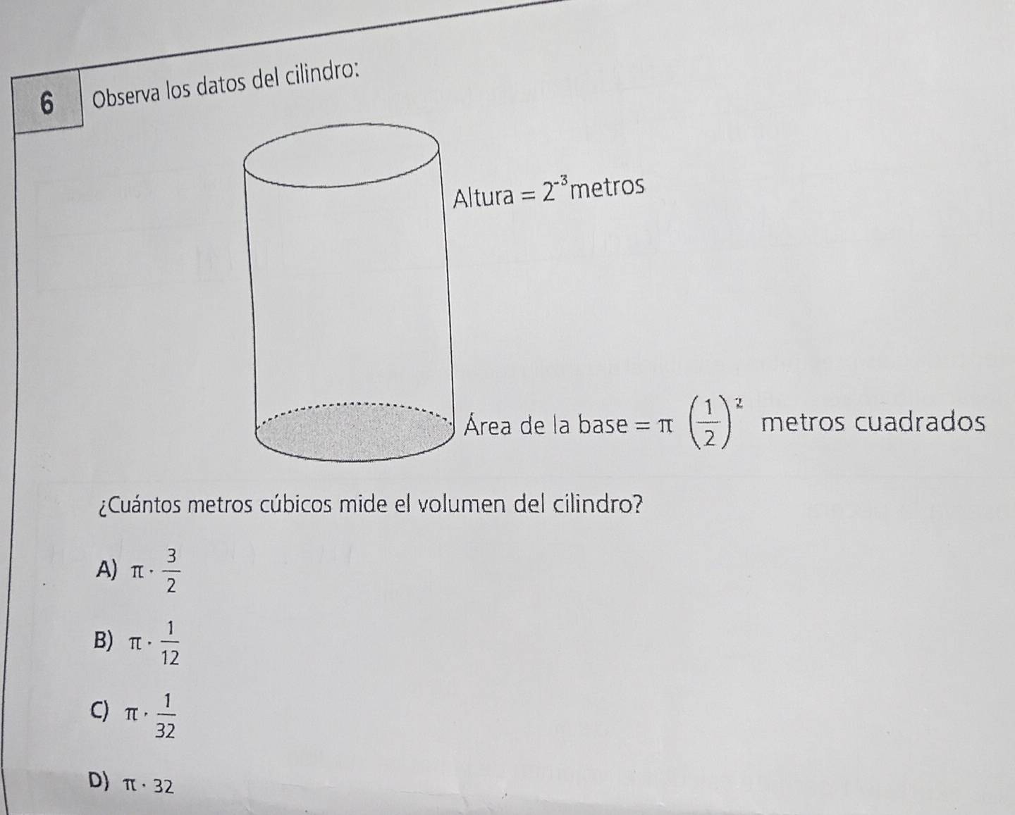 Observa los datos del cilindro:
Altura =2^(-3) metros
Área de la base =π ( 1/2 )^2 metros cuadrados
¿Cuántos metros cúbicos mide el volumen del cilindro?
A) π ·  3/2 
B) π ·  1/12 
C) π ·  1/32 
D) π · 32