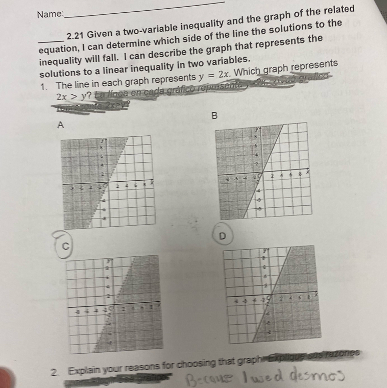 Name:
_
2.21 Given a two-variable inequality and the graph of the related
_equation, I can determine which side of the line the solutions to the
inequality will fall. I can describe the graph that represents the
solutions to a linear inequality in two variables.
1. The line in each graph represents y=2x. Which graph represents
2x>y ? L a línca en cada gráfico representa
to 2x>y
B
A

D
C

2. Explain your reasons for choosing that graphr Explique sus razones