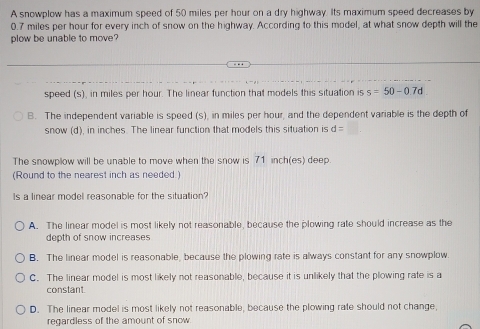 A snowplow has a maximum speed of 50 miles per hour on a dry highway. Its maximum speed decreases by
0.7 miles per hour for every inch of snow on the highway. According to this model, at what snow depth will the
plow be unable to move
speed (s), in miles per hour. The linear function that models this situation is s=50-0.7d
B. The independent variable is speed (s), in miles per hour, and the dependent variable is the depth of
snow (d), in inches. The linear function that models this situation is d=
The snowplow will be unable to move when the snow is 71 inch (es) deep.
(Round to the nearest inch as needed.)
Is a linear model reasonable for the situation?
A. The linear model is most likely not reasonable, because the plowing rate should increase as the
depth of snow increases
B. The linear model is reasonable, because the plowing rate is always constant for any snowplow.
C. The linear model is most likely not reasonable, because it is unlikely that the plowing rate is a
constant.
D. The linear model is most likely not reasonable, because the plowing rate should not change,
regardless of the amount of snow