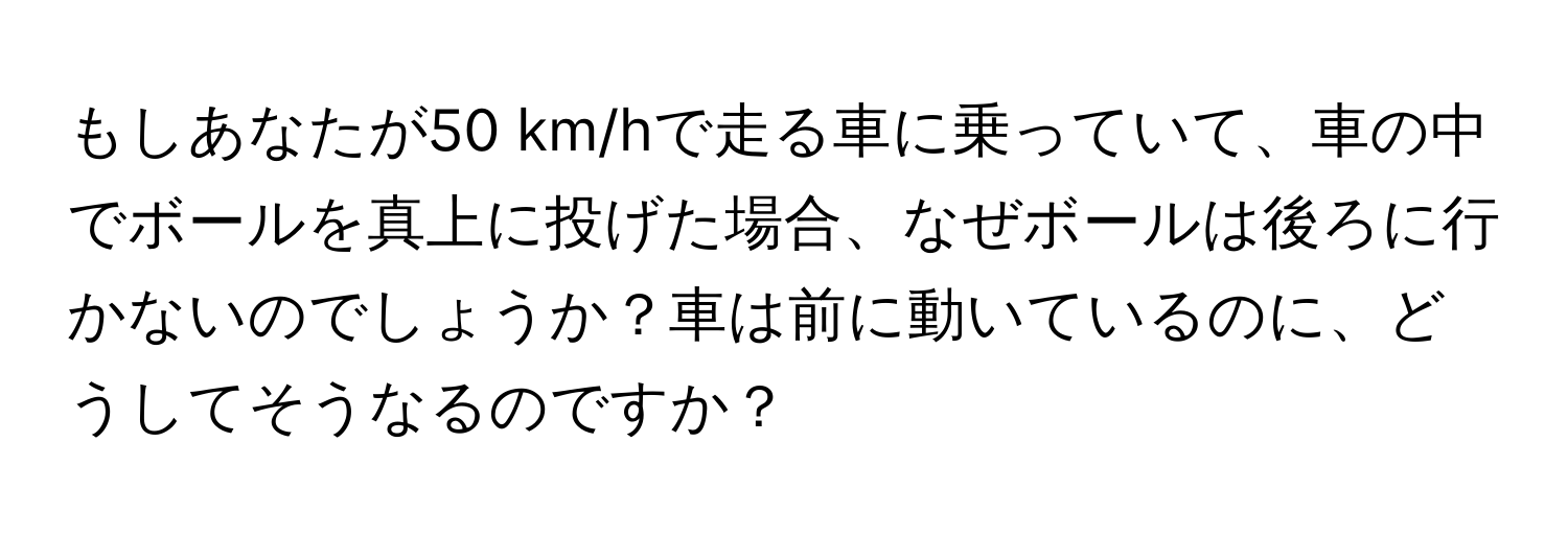 もしあなたが50 km/hで走る車に乗っていて、車の中でボールを真上に投げた場合、なぜボールは後ろに行かないのでしょうか？車は前に動いているのに、どうしてそうなるのですか？