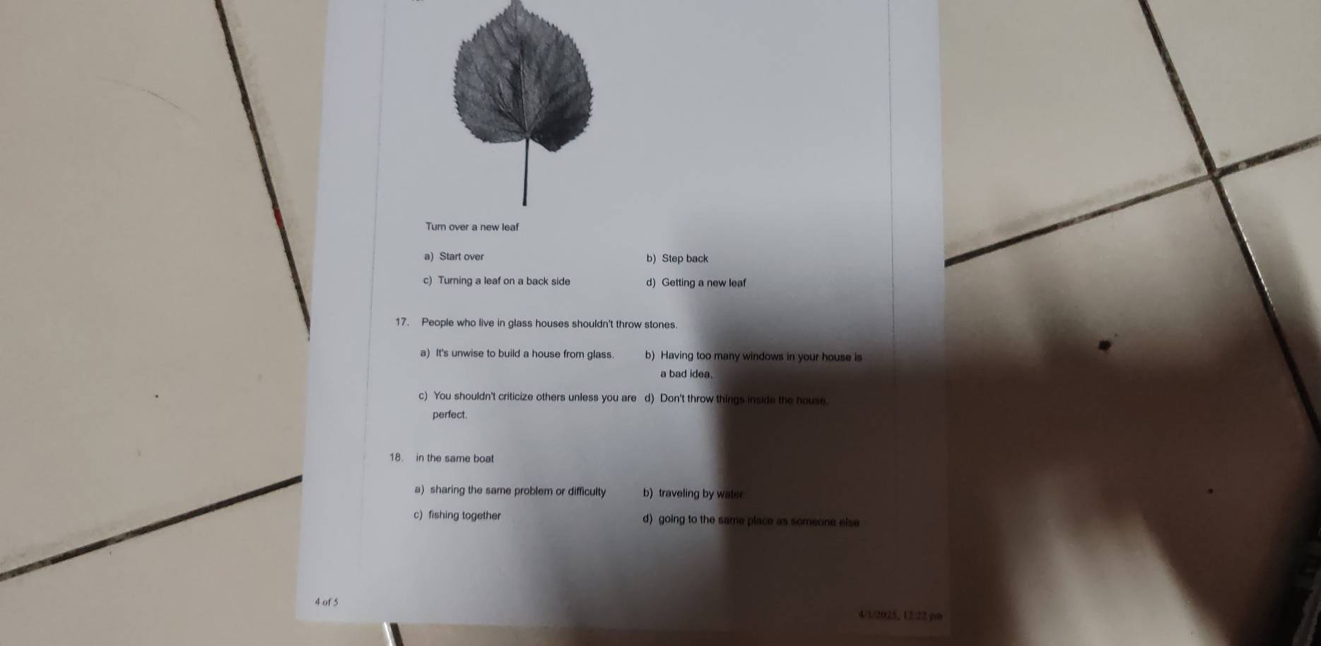 a) Start over b)Step back
c) Turning a leaf on a back side d) Getting a new leaf
17. People who live in glass houses shouldn't throw stones.
a) It's unwise to build a house from glass. b) Having too many windows in your house is
a bad idea.
c) You shouldn't criticize others unless you are d) Don't throw things inside the house.
perfect.
18. in the same boat
a) sharing the same problem or difficulty b) traveling by water
c) fishing together d) going to the same place as someone else
4 of 5 4/1/2025, 12/22.y0