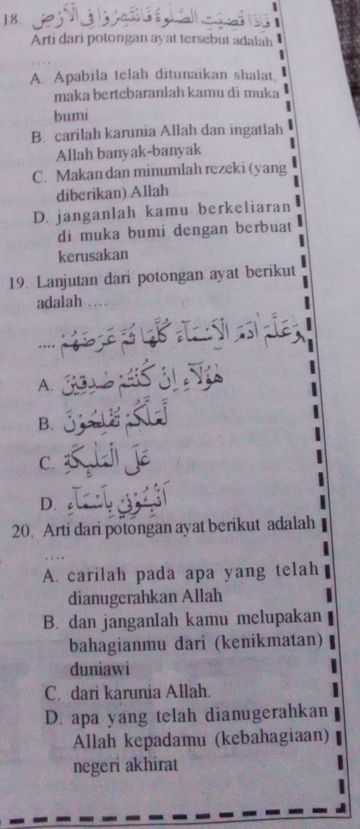 Arti dari potongan ayat tersebut adalah
A. Apabila telah ditunaikan shalat.
maka bertebaranlah kamu di muka
bumi
B. carilah karunia Allah dan ingatlah
Allah banyak-banyak
C. Makan dan minumlah rezeki (yang
diberikan) Allah
D. janganlah kamu berkeliaran
di muka bumi dengan berbuat
kerusakan
19. Lanjutan dari potongan ayat berikut
adalah …
A.
B.
C.
D. c
20. Arti dari potongan ayat berikut adalah
A. carilah pada apa yang telah
dianugerahkan Allah
B. dan janganlah kamu melupakan
bahagianmu dari (kenikmatan)
duniawi
C. dari karunia Allah.
D. apa yang telah dianugerahkan
Allah kepadamu (kebahagiaan)
negeri akhirat