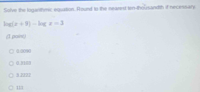 Solve the logarithmic equation. Round to the nearest ten-thousandth if necessary.
log (x+9)-log x=3
(1 paint)
0,0090
0.3103
3 2222
111