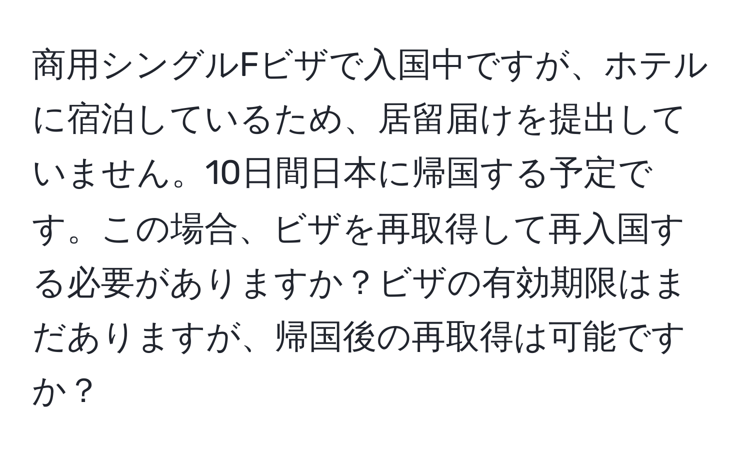 商用シングルFビザで入国中ですが、ホテルに宿泊しているため、居留届けを提出していません。10日間日本に帰国する予定です。この場合、ビザを再取得して再入国する必要がありますか？ビザの有効期限はまだありますが、帰国後の再取得は可能ですか？