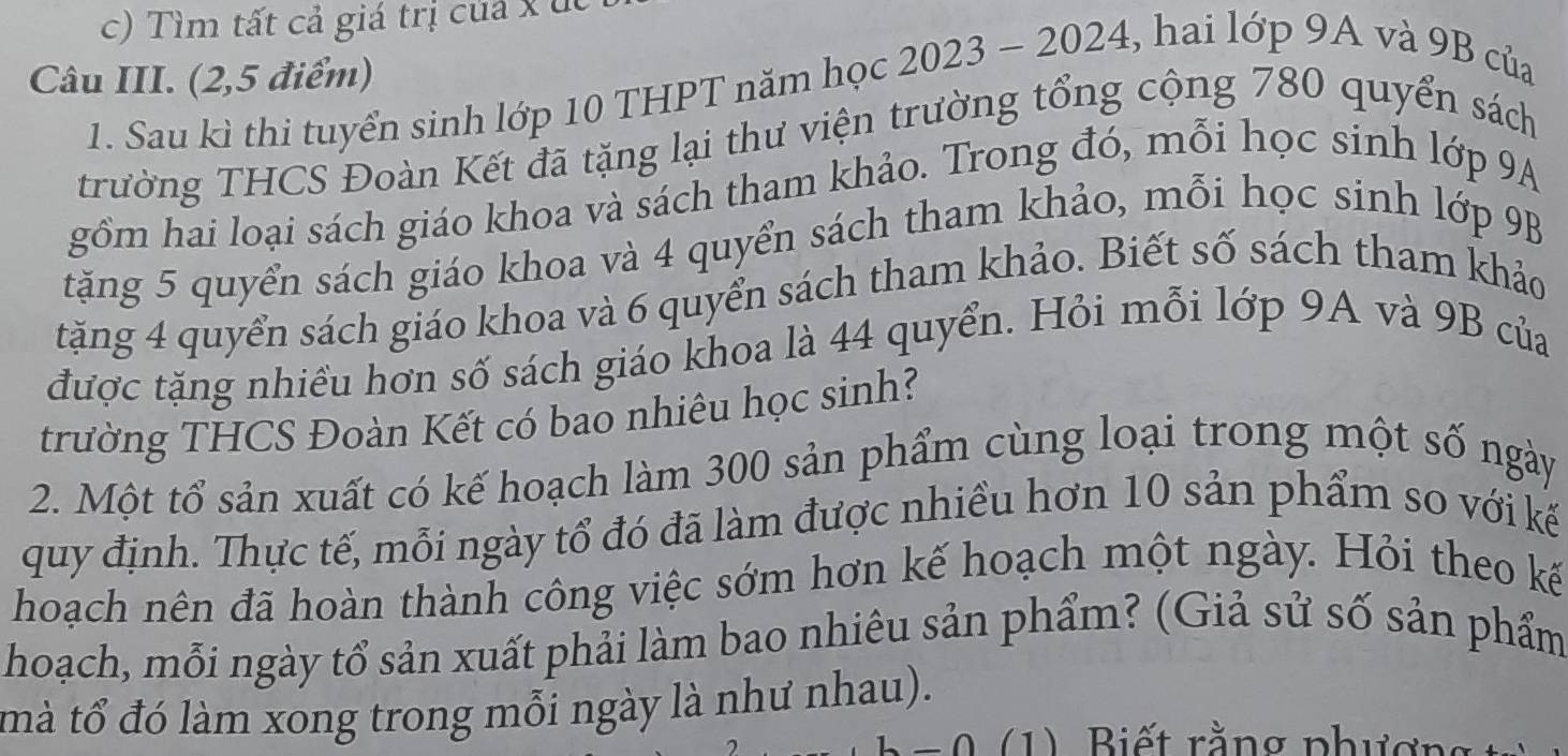 Tìm tất cả giá trị của x u 
Câu III. (2,5 điểm) 
1. Sau kì thi tuyển sinh lớp 10 THPT năm học 2023 - 2024, hai lớp 9A và 9B của 
trường THCS Đoàn Kết đã tặng lại thư viện trường tổng cộng 780 quyển sách 
gồm hai loại sách giáo khoa và sách tham khảo. Trong đó, mỗi học sinh lớp 9A
tặăng 5 quyển sách giáo khoa và 4 quyển sách tham khảo, mỗi học sinh lớp 9B
tặng 4 quyển sách giáo khoa và 6 quyển sách tham khảo. Biết số sách tham khảo 
được tặng nhiều hơn số sách giáo khoa là 44 quyển. Hỏi mỗi lớp 9A và 9B của 
trường THCS Đoàn Kết có bao nhiêu học sinh? 
2. Một tổ sản xuất có kế hoạch làm 300 sản phẩm cùng loại trong một số ngày 
quy định. Thực tế, mỗi ngày tổ đó đã làm được nhiều hơn 10 sản phẩm so với kế 
hoạch nên đã hoàn thành công việc sớm hơn kế hoạch một ngày. Hỏi theo kế 
hoạch, mỗi ngày tổ sản xuất phải làm bao nhiêu sản phẩm? (Giả sử số sản phẩm 
mà tổ đó làm xong trong mỗi ngày là như nhau). 
1 ) Biết rằng phư ợ ng