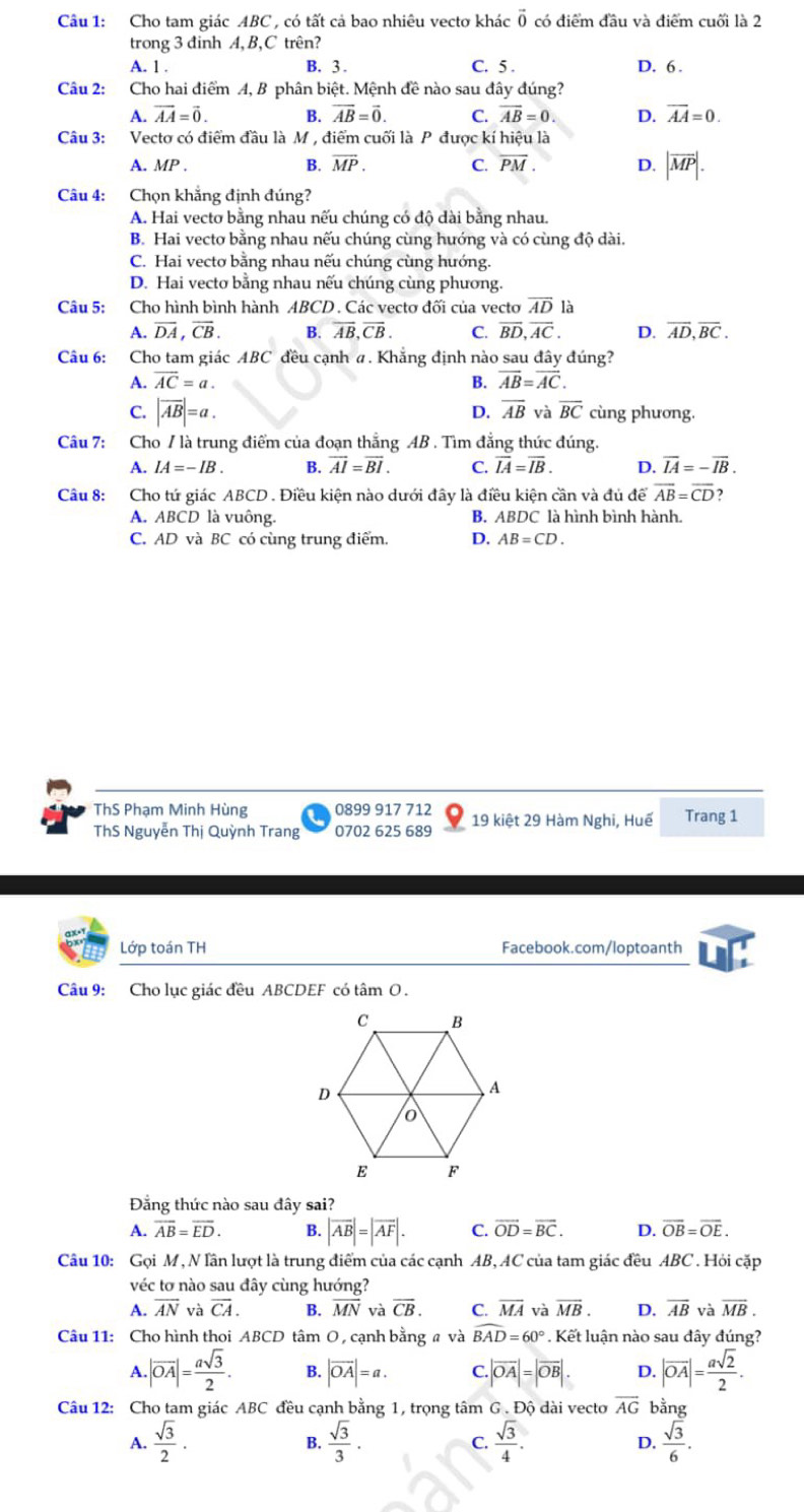 Cho tam giác ABC , có tất cả bao nhiêu vectơ khác vector 0 có điểm đầu và điểm cuối là 2
trong 3 đinh A,B,C trên?
A. 1 . B. 3 . C. 5 . D. 6 .
Câu 2:  Cho hai điểm A, B phân biệt. Mệnh đề nào sau đây đúng?
A. vector AA=vector 0. B. overline AB=vector 0. C. overline AB=0 D. overline AA=0.
Câu 3: Vecto có điểm đầu là M , điểm cuối là P được kí hiệu là
A. MP. B. overline MP. C. overline PM. D. |overline MP|.
Câu 4: Chọn khẳng định đúng?
A. Hai vecto bằng nhau nếu chúng có độ dài bằng nhau.
B. Hai vecto bằng nhau nếu chúng cùng hướng và có cùng độ dài.
C. Hai vecto bằng nhau nếu chúng cùng hướng.
D. Hai vecto bằng nhau nếu chúng cùng phương.
Câu 5: Cho hình bình hành ABCD. Các vectơ đối của vecto overline AD là
A. overline DA,overline CB. B. overline AB,overline CB. C. overline BD,overline AC. D. overline AD,overline BC.
Câu 6: Cho tam giác ABC đều cạnh σ. Khẳng định nào sau đây đúng?
A. overline AC=a. B. overline AB=overline AC.
D. overline AB và overline BC
C. |vector AB|=a. cùng phương.
Câu 7: :Cho / là trung điểm của đoạn thắng AB . Tìm đẳng thức đúng.
A. IA=-IB. B. overline AI=overline BI. C. overline IA=overline IB. D. overline IA=-overline IB.
Câu 8: Cho tứ giác ABCD . Điều kiện nào dưới đây là điều kiện cần và đủ để overline AB=overline CD ?
A. ABCD là vuông. B. ABDC là hình bình hành.
C. AD và BC có cùng trung điểm. D. AB=CD.
ThS Phạm Minh Hùng 0899 917 712 19 kiệt 29 Hàm Nghi, Huế Trang 1
ThS Nguyễn Thị Quỳnh Trang 0702 625 689
Lớp toán TH Facebook.com/loptoanth
Câu 9: Cho lục giác đều ABCDEF có tâm O .
Đẳng thức nào sau đây sai?
A. overline AB=overline ED. B. |vector AB|=|vector AF|. C. vector OD=vector BC. D. overline OB=overline OE.
Câu 10: Gọi M , N lần lượt là trung điểm của các cạnh AB, AC của tam giác đều ABC . Hỏi cặp
véc tơ nào sau đây cùng hướng?
A. overline AN và overline CA. overline MN và overline CB. C. overline MA và overline MB. D. overline AB và vector MB.
Câu 11: Cho hình thọi AB( ^neg D tâm O , cạnh bằng a và widehat BAD=60°. Kết luận nào sau dây đúng?
A. |vector OA|= asqrt(3)/2 . B. |overline OA|=a. C.|overline OA|=|overline OB|. D. |vector OA|= asqrt(2)/2 .
Câu 12: Cho tam giác ABC đều cạnh bằng 1, trọng tâm G . Độ dài vecto overline AG bằng
A.  sqrt(3)/2 . B.  sqrt(3)/3 · C.  sqrt(3)/4 . D.  sqrt(3)/6 .