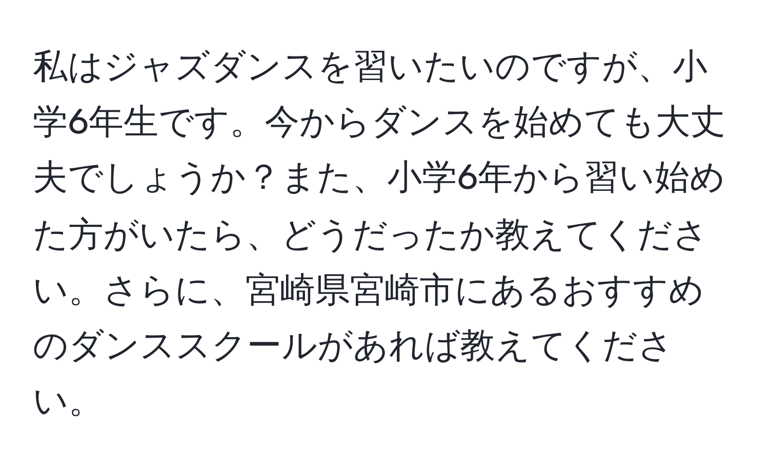 私はジャズダンスを習いたいのですが、小学6年生です。今からダンスを始めても大丈夫でしょうか？また、小学6年から習い始めた方がいたら、どうだったか教えてください。さらに、宮崎県宮崎市にあるおすすめのダンススクールがあれば教えてください。