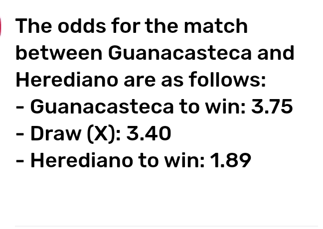 The odds for the match 
between Guanacasteca and 
Herediano are as follows: 
- Guanacasteca to win: 3.75
- Draw (X): 3.40
- Herediano to win: 1.89