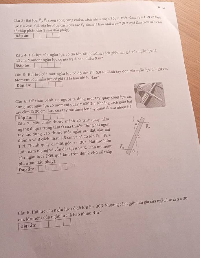 Hai lực vector F_1,vector F_2 song song cùng chiều, cách nhau đoạn 30cm. Biết rằng F_1=18N và hợp
lực F=24N.  Giá của hợp lực cách của lực vector F_2 đoạn là bao nhiêu cm? (Kết quả làm tròn đến chữ
số thập phân thứ 1 sau dấu phẩy).
Đáp án:
Câu 4: Hai lực của ngẫu lực có độ lớn 6N, khoảng cách giữa hai giá của ngẫu lực là
15cm. Moment ngẫu lực có giá trị là bao nhiêu N.m?
Đáp án:
Câu 5: Hai lực của một ngẫu lực có độ lớn F=5,0N. Cánh tay đòn của ngẫu lực d=20cm.
Moment của ngẫu lực có giá trị là bao nhiêu N.m?
Đáp án:
Câầu 6: Để tháo bánh xe, người ta dùng một tay quay cộng lực tác
dụng một ngẫu lực có moment quay M=30Nm , khoảng cách giữa hai
tay cầm là 30 cm. Lực của tay tác dụng lên tay quay là bao nhiêu N?
Đáp án:
Câu 7: Một chiếc thước mảnh có trục quay nằm
ngang đi qua trọng tâm O của thước. Dùng hai ngón
tay tác dụng vào thước một ngẫu lực đặt vào hai
điểm A và B cách nhau 4,5 cm và có độ lớn F_A=F_B=
1 N. Thanh quay đi một góc alpha =30°. Hai lực luôn
luôn nằm ngang và vẫn đặt tại A và B. Tính moment 
của ngẫu lực? (Kết quả làm tròn đến 2 chữ số thập
phân sau dấu phẩy).
Đáp án:
Câu 8: Hai lực của ngẫu lực có độ lớn F=30N , khoảng cách giữa hai giá của ngẫu lực là d=30
cm. Moment của ngẫu lực là bao nhiêu Nm?
Đáp án: