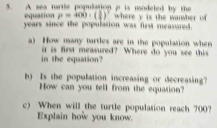 A sea trtle population a is modeled by the 
equation p=400, ( 2/3 )^3 where y is the number of 
years since the population was first measured, 
a) How many turtles are in the population when 
it is first measured? Where do you see this 
in the equation? 
b) Is the population increasing or decreasing? 
How can you tell from the equation? 
c) When will the turtle population reach 700? 
Explain how you know.