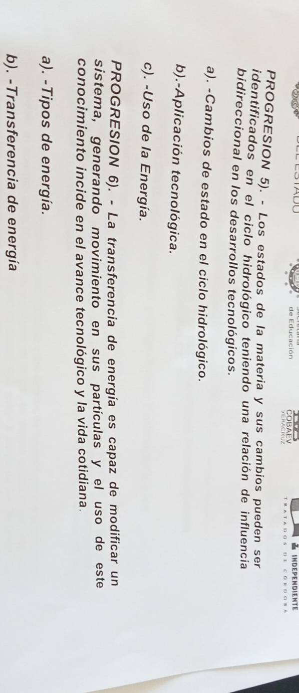 STADU de Educación COBAEV INDEPENDIENTE
PROGRESION 5). - Los estados de la materia y sus cambios pueden ser
identificados en el ciclo hidrológico teniendo una relación de influencia
bidireccional en los desarrollos tecnológicos.
a). -Cambios de estado en el ciclo hidrológico.
b).-Aplicación tecnológica.
c). -Uso de la Energía.
PROGRESION 6). - La transferencia de energía es capaz de modificar un
sistema, generando movimiento en sus partículas y el uso de este
conocimiento incide en el avance tecnológico y la vida cotidiana.
a). -Tipos de energía.
b). -Transferencia de energía