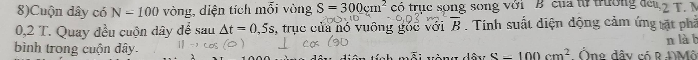 8)Cuộn dây có N=100 vòng, diện tích mỗi vòng S=300cm^2 có trục song song với B của từ trường đeu, 2 T. N
0,2 T. Quay đều cuộn dây để sau △ t=0,5s , trục của nó vuông góc với vector B. Tính suất điện động cảm ứng tặt phả 
n là b 
bình trong cuộn dây. Ống dây có R ĐMô 
n g dây S=100cm^2