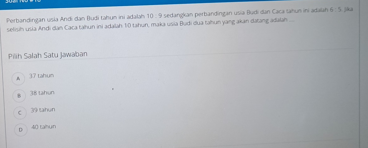 Perbandingan usia Andi dan Budi tahun ini adalah 10:9 sedangkan perbandingan usia Budi dan Caca tahun ini adalah 6:5. Jika
selisih usia Andi dan Caca tahun ini adalah 10 tahun, maka usia Budi dua tahun yang akan datang adalah ....
Pilih Salah Satu Jawaban
A 37 tahun
B 38 tahun
c 39 tahun
D 40 tahun