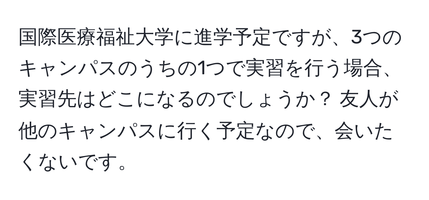 国際医療福祉大学に進学予定ですが、3つのキャンパスのうちの1つで実習を行う場合、実習先はどこになるのでしょうか？ 友人が他のキャンパスに行く予定なので、会いたくないです。