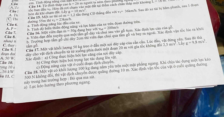 Câu cm. Tính động năng của đặn ki
A. J.s Câu 14. Từ đinh tháp cao h=26m người ta ném theo phường ngài L=18m
Câu :
tốc ban đầu vạ. Hòn đá rơi chạm vào mặt đất tại điểm cách chân tháp một khoảng
C. Tht Câu 15. Một xe tải có r m=1.2 tần đang CĐ thẳng đều với v_1=36km/h. Sau đó xe tải bị hãm phanh, sau 1 đoạn
A. Tíc hòn đá khi chạm đất. Lấy g=10m/s^2.
đường 55m thì v_2=23km/h.
Câu 6. a. Tính động năng lúc đầu của xe.
A. P= b. Tính độ biến thiên động năng và lực hãm của xe trên đọan đường trên.
Câu 7. Câu 16. Một viên đạn m=50g đang bay với v_kd=200m/s
Câu 8. a. Viên đạn đến xuyên qua một tấm gỗ dày và chui sau vào gỗ 4cm. Xác định lực cản của
go.
nhau) n. b. Trường hợp tấm gỗ chỉ dày 2cm thì viên đạn chui qua tầm gỗ và bay ra ngoài. Xác định vận tốc lúc ra khỏi
yên. Sau đó thả
Câu 9. 1 Câu 17. Một vật khối lượng 50 kg treo ở đầu một sợi dây cáp của cần cầu. Lúc đầu,
C. thay tấm gỗ.
. Lấy
đoạn đưẻ dây cho vật dịch chuyển từ từ xuống phía dưới một đoạn 20 m với gia tốc không đổi 2,5m/s^2 g=9,8m/s^2.
A. 50 W. Xác định : a) Công thực hiện bởi lực căng của sợi dây cáp.
Câu 10. b) Công thực hiện bởi trọng lực tác dụng lên vật.
rong 10 s c) Động năng của vật ở cuối đoạn dịch chuyển.. 36 kW Câu 18. Một vật có khối lượng 100 kg đang nằm yên trên một mặt phẳng ngang. Khi chịu tác dụng một lực kéo
âu 11. C
500 N không đổi, thì vật dịch chuyển được quãng đường 10 m. Xác định vận tốc của vật ở cuối quãng đường
này trong hai trường hợp : Bỏ qua ma sát.
a) Lực kéo hướng theo phương ngang.
4