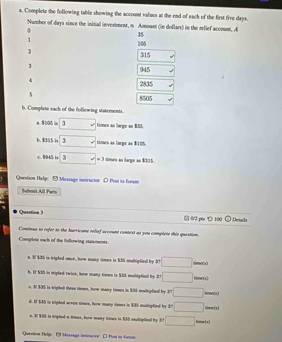 Complete the following table showing the account values at the end of each of the first five days. 
Number of days since the initial investment, n Amount (in dollars) in the relief account, A
0
35
1
105
2
315
3
945
4 2835
5
8505
b. Complete each of the following statements. 
a. $105 is 3 times as large as $35. 
b. $315 is 3 times as large as $105. 
c. $945 is 3 times as large as $315.
=3
Question Help: [ Message instructor D Post to forum 
Submit All Parts 
Question 3 ⓘ Details 
0/2 pts つ 100 
Continue to refer to the hurricane relief account context as you complete this question. 
Complete each of the following statements. 
a. If $35 is tripled once, how many times is $35 multiplied by 3? □ time(s) 
b. If $35 is tripled twice, how many times is $35 multiplied by 3? □ time(s) 
c. If $35 is tripled three times, how many times is $35 multiplied by 3? □ time(s) 
d. If $35 is tripled seven times, how many times is $35 multiplied by 3? □ time(s) 
e. If $35 is tripled n times, how many times is $35 multiplied by 3? □ time(s) 
Question Help: - Message instructor D Post to forum