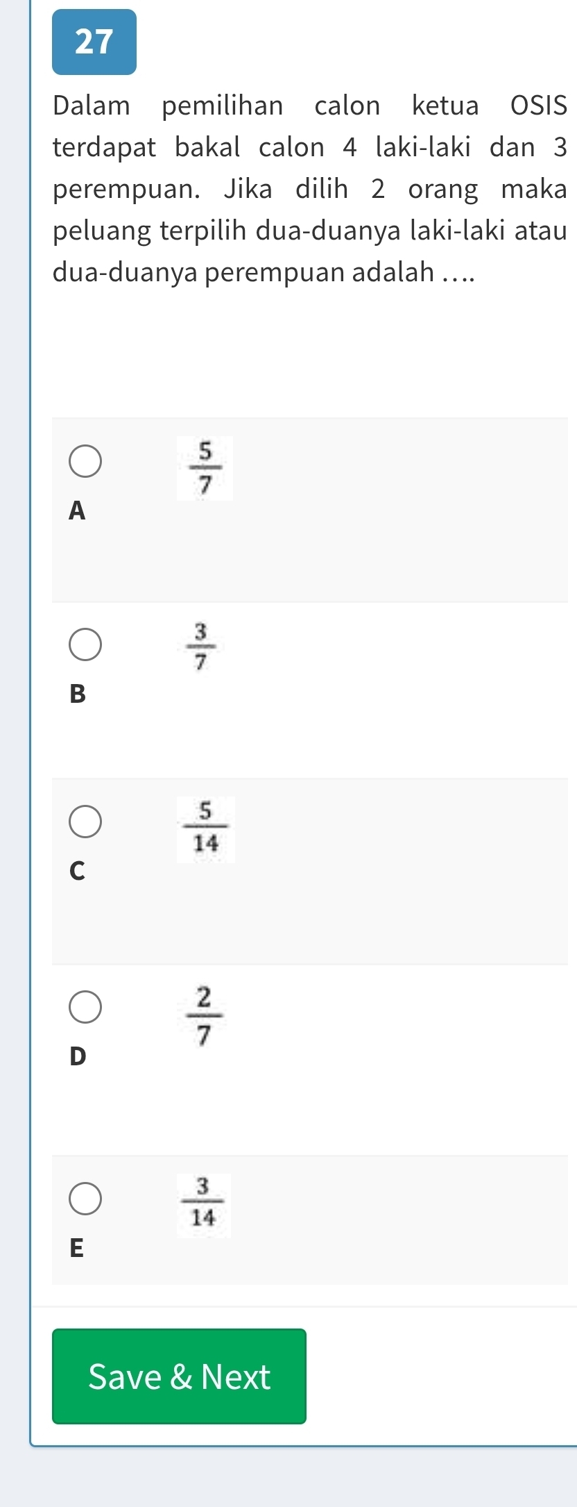 Dalam pemilihan calon ketua OSIS
terdapat bakal calon 4 laki-laki dan 3
perempuan. Jika dilih 2 orang maka
peluang terpilih dua-duanya laki-laki atau
dua-duanya perempuan adalah …..
 5/7 
A
 3/7 
B
 5/14 
C
 2/7 
D
 3/14 
E
Save & Next