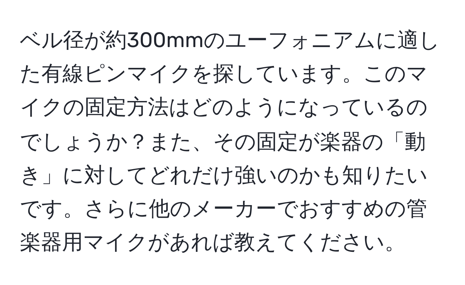 ベル径が約300mmのユーフォニアムに適した有線ピンマイクを探しています。このマイクの固定方法はどのようになっているのでしょうか？また、その固定が楽器の「動き」に対してどれだけ強いのかも知りたいです。さらに他のメーカーでおすすめの管楽器用マイクがあれば教えてください。