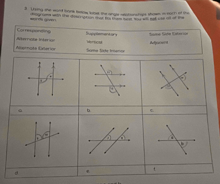 Using the ward bank below label the angle relationships shown in each of the 
diagrams with the description that fits them best. You will not use all of the 
words given. 
Corresponding Supplementary Same Side Exterior 
Alternate Interior Vertical Adjacent 
Alternate Exterior Same Side Interior