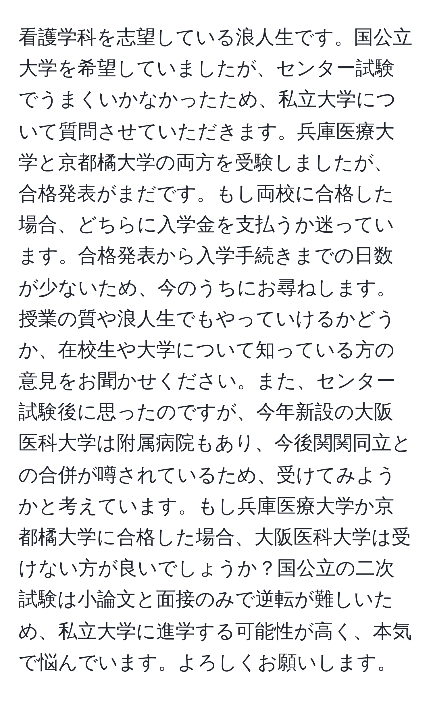 看護学科を志望している浪人生です。国公立大学を希望していましたが、センター試験でうまくいかなかったため、私立大学について質問させていただきます。兵庫医療大学と京都橘大学の両方を受験しましたが、合格発表がまだです。もし両校に合格した場合、どちらに入学金を支払うか迷っています。合格発表から入学手続きまでの日数が少ないため、今のうちにお尋ねします。授業の質や浪人生でもやっていけるかどうか、在校生や大学について知っている方の意見をお聞かせください。また、センター試験後に思ったのですが、今年新設の大阪医科大学は附属病院もあり、今後関関同立との合併が噂されているため、受けてみようかと考えています。もし兵庫医療大学か京都橘大学に合格した場合、大阪医科大学は受けない方が良いでしょうか？国公立の二次試験は小論文と面接のみで逆転が難しいため、私立大学に進学する可能性が高く、本気で悩んでいます。よろしくお願いします。