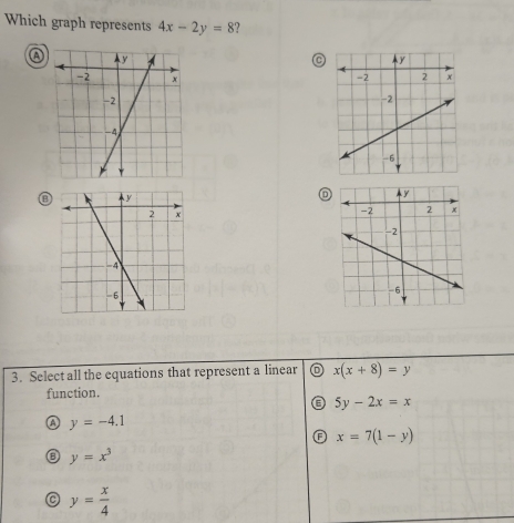 Which graph represents 4x-2y=8 2
C

⑧
D
3. Select all the equations that represent a linear D x(x+8)=y
function.
5y-2x=x
④ y=-4.1
x=7(1-y)
a y=x^3
C y= x/4 