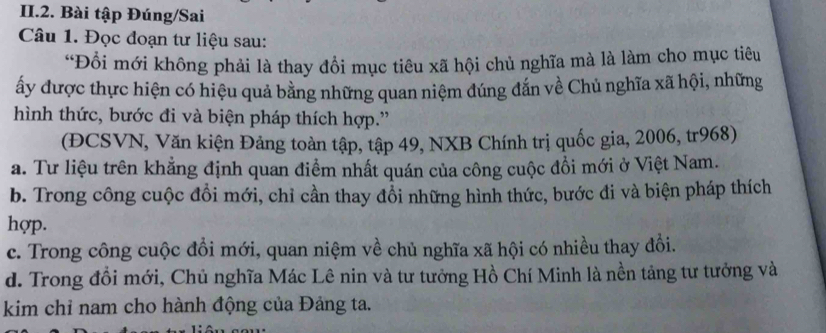 II.2. Bài tập Đúng/Sai
Câu 1. Đọc đoạn tư liệu sau:
“Đồi mới không phải là thay đổi mục tiêu xã hội chủ nghĩa mà là làm cho mục tiêu
ấy được thực hiện có hiệu quả bằng những quan niệm đúng đắn về Chủ nghĩa xã hội, những
hình thức, bước đi và biện pháp thích hợp.''
(ĐCSVN, Văn kiện Đảng toàn tập, tập 49, NXB Chính trị quốc gia, 2006, tr968)
a. Tư liệu trên khẳng định quan điểm nhất quán của công cuộc đồi mới ở Việt Nam.
b. Trong công cuộc đổi mới, chỉ cần thay đổi những hình thức, bước đi và biện pháp thích
hợp.
c. Trong công cuộc đồi mới, quan niệm về chủ nghĩa xã hội có nhiều thay đổi.
d. Trong đồi mới, Chủ nghĩa Mác Lê nin và tư tưởng Hồ Chí Minh là nền tảng tư tưởng và
kim chỉ nam cho hành động của Đảng ta.