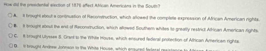 How did the presidential election of 1876 affect African Americans in the South?
A. It brought about a continuation of Reconstruction, which allowed the complete expression of African American rights.
B. It brought about the end of Reconstruction, which allowed Southern whites to greatly restrict African American rights
C. t brought Ulysses S. Grant to the White House, which ensured federal protection of African American rights.
D. If brought Andrew Johnson to the White House, which ensured federal resistance to Afr