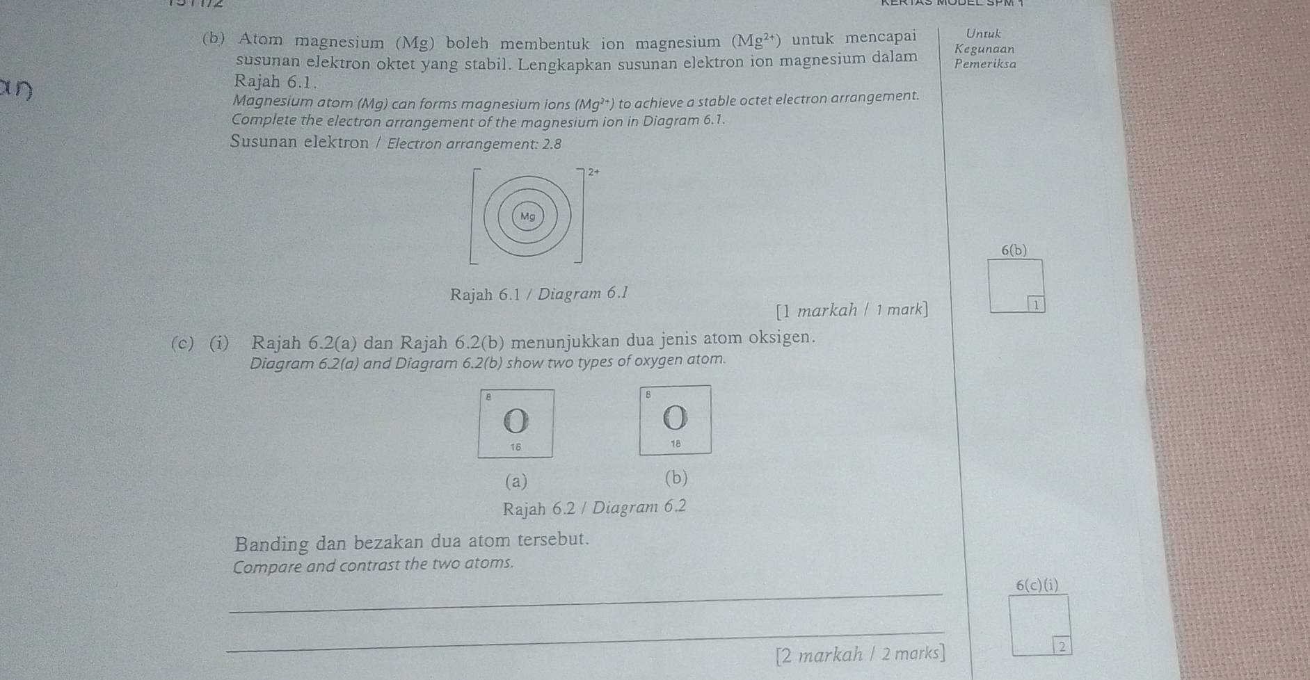 Atom magnesium (Mg) boleh membentuk ion magnesium (Mg^(2+)) untuk mencapai Untuk
Kegunaan
susunan elektron oktet yang stabil. Lengkapkan susunan elektron ion magnesium dalam Pemeriksa
an
Rajah 6.1.
Magnesium atom (Mg) can forms magnesium ions (Mg^(2+)) to achieve a stable octet electron arrangement.
Complete the electron arrangement of the magnesium ion in Diagram 6.1.
Susunan elektron / Electron arrangement: 2.8
2+
Mg
6(b)
Rajah 6.1 / Diagram 6.1
[1 markah / 1 mark]
(c) (i) Rajah 6.2(a) dan Rajah 6.2(b) menunjukkan dua jenis atom oksigen.
Diagram 6.2(a) and Diagram 6.2(b) show two types of oxygen atom.
8
18
(a) (b)
Rajah 6.2 / Diagram 6.2
Banding dan bezakan dua atom tersebut.
Compare and contrast the two atoms.
_
6(c)(i) 
_
[2 markah / 2 marks]