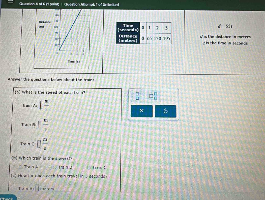 Question Attempt: 1 of Unlimited
Distance
(m)
d=55t
d is the distance in meters

is the time in seconds
Time (s)
Answer the questions below about the trains.
(a) What is the speed of each train?
 □ /□   □  □ /□  
TrainA:□  m/s 
×
Train B:□  m/s 
TrainC : □  m/s 
(b) Which train is the slowest?
Train A Train B Train C
(c) How far does each train travel in 3 seconds?
Train A: meters
Check