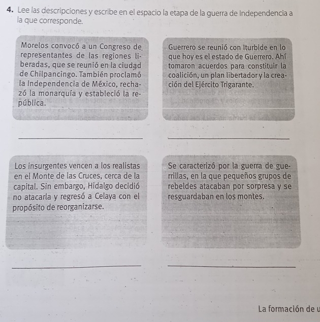 Lee las descripciones y escribe en el espacio la etapa de la guerra de Independencia a 
la que corresponde. 
Morelos convocó a un Congreso de Guerrero se reunió con Iturbide en lo 
representantes de las regiones li- que hoy es el estado de Guerrero. Ahí 
beradas, que se reunió en la ciudad tomaron acuerdos para constituir la 
de Chilpancingo. También proclamó coalición, un plan libertador y la crea- 
la Independencia de México, recha- ción del Ejército Trigarante. 
zó la monarquía y estableció la re- 
pública. 
_ 
_ 
Los insurgentes vencen a los realistas Se caracterizó por la guerra de gue- 
en el Monte de las Cruces, cerca de la rrillas, en la que pequeños grupos de 
capital. Sin embargo, Hidalgo decidió rebeldes atacaban por sorpresa y se 
no atacarla y regresó a Celaya con el resguardaban en los montes. 
propósito de reorganizarse. 
__ 
La formación de u