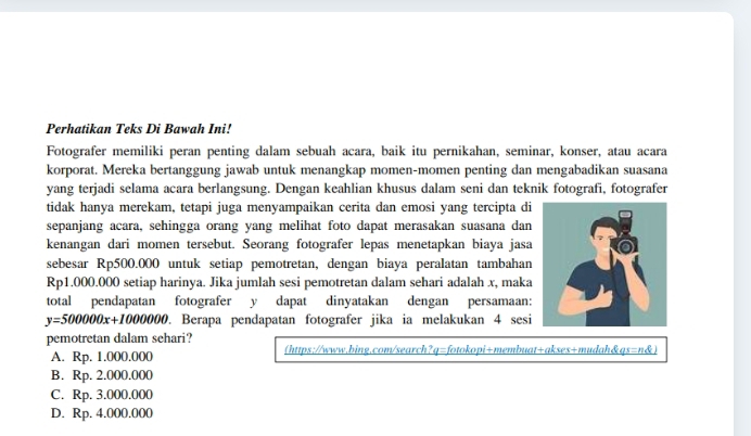 Perhatikan Teks Di Bawah Ini!
Fotografer memiliki peran penting dalam sebuah acara, baik itu pernikahan, seminar, konser, atau acara
korporat. Mereka bertanggung jawab untuk menangkap momen-momen penting dan mengabadikan suasana
yang terjadi selama acara berlangsung. Dengan keahlian khusus dalam seni dan teknik fotografi, fotografer
tidak hanya merekam, tetapi juga menyampaikan cerita dan emosi yang tercipta di
sepanjang acara, sehingga orang yang melihat foto dapat merasakan suasana dan
kenangan dari momen tersebut. Seorang fotografer lepas menetapkan biaya jasa
sebesar Rp500.000 untuk setiap pemotretan, dengan biaya peralatan tambahan
Rp1.000.000 setiap harinya. Jika jumlah sesi pemotretan dalam sehari adalah x, maka
total pendapatan fotografer y dapat dinyatakan dengan persamaan:
y=500000x+1000000. Berapa pendapatan fotografer jika ia melakukan 4 sesi
pemotretan dalam sehari?
A. Rp. 1.000.000 (https://www.bing.com/search?q=fotokopi+membuat+akses+mudah&qs=n&
B. Rp. 2.000.000
C. Rp. 3.000.000
D. Rp. 4.000.000