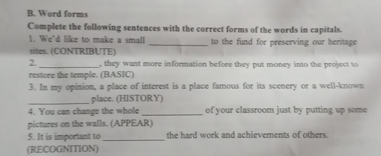 Word forms 
Complete the following sentences with the correct forms of the words in capitals. 
1. We'd like to make a small _to the fund for preserving our heritage 
sites. (CONTRIBUTE) 
2. _, they want more information before they put money into the project to 
restore the temple. (BASIC) 
3. In my opinion, a place of interest is a place famous for its scenery or a well-known 
_place. (HISTORY) 
4. You can change the whole _of your classroom just by putting up some 
pictures on the walls. (APPEAR) 
5. It is important to _the hard work and achievements of others. 
(RECOGNITION)