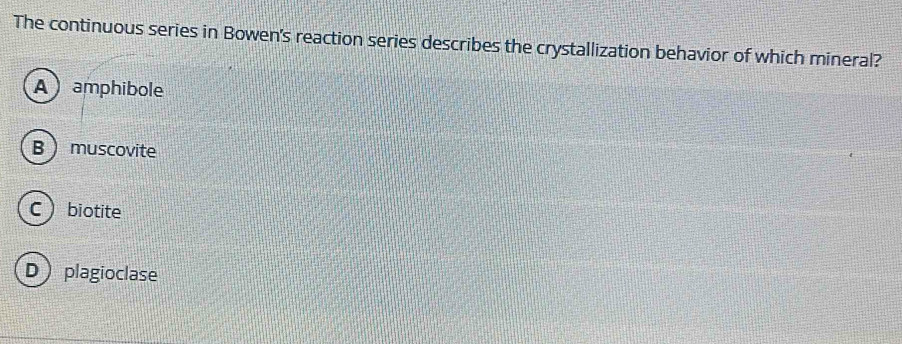 The continuous series in Bowen's reaction series describes the crystallization behavior of which mineral?
A  amphibole
B muscovite
C biotite
D plagioclase