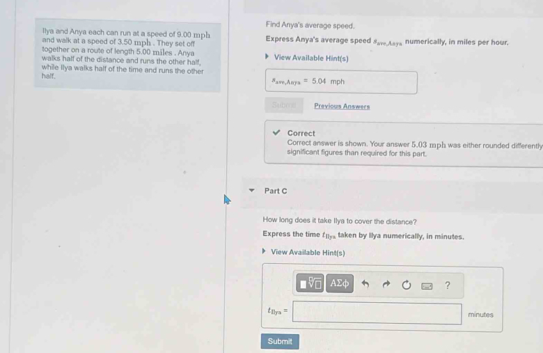 Find Anya's average speed. 
llya and Anya each can run at a speed of 9.00 mph Express Anya's average speed S_ave,Anya numerically, in miles per hour. 
and walk at a speed of 3.50 mph. They set off 
together on a route of length 5.00 miles. Anya View Available Hint(s) 
walks half of the distance and runs the other half, 
while Ilya walks half of the time and runs the other 
half. s_ave,Anya=5.04 r np
Submu Previous Answers 
Correct 
Correct answer is shown. Your answer 5,03 mph was either rounded differently 
significant figures than required for this part. 
Part C 
How long does it take Ilya to cover the distance? 
Express the time t_11yn taken by Ilya numerically, in minutes. 
View Available Hint(s)
□ sqrt[□](□ ) A Σφ ?
t_11yn=
minutes
Submit