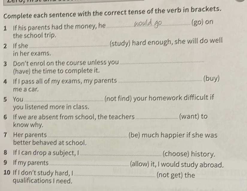 Complete each sentence with the correct tense of the verb in brackets. 
1 If his parents had the money, he_ (go)on 
the school trip. 
2 If she_ (study) hard enough, she will do well 
in her exams. 
3 Don’t enrol on the course unless you 
_ 
(have) the time to complete it. 
4 If I pass all of my exams, my parents _(buy) 
me a car. 
5 You_ (not find) your homework difficult if 
you listened more in class. 
6 If we are absent from school, the teachers _(want) to 
know why. 
7 Her parents _(be) much happier if she was 
better behaved at school. 
8 If I can drop a subject, I_ (choose) history. 
9 If my parents_ (allow) it, I would study abroad. 
10 If I don't study hard, I _(not get) the 
qualifications I need.