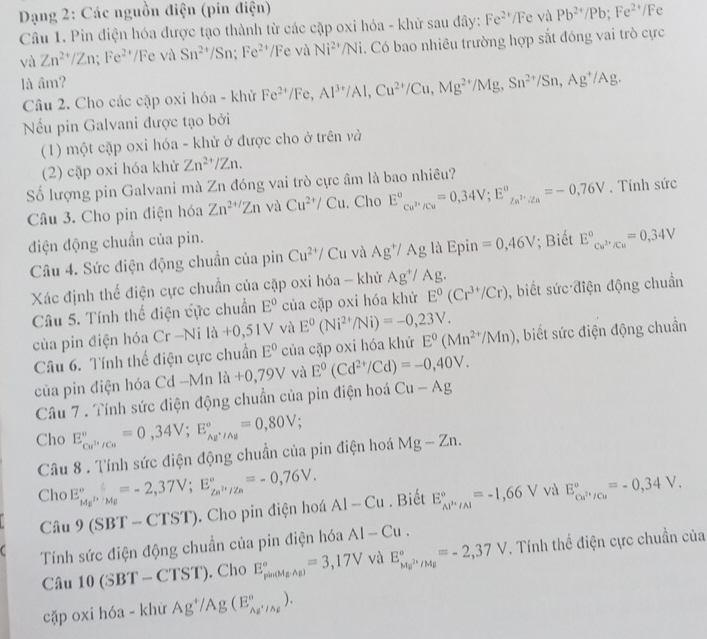 Dạng 2: Các nguồn điện (pin điện)
Câu 1. Pin điện hóa được tạo thành từ các cặp oxi hóa - khử sau đây: Fe^(2+)/Fe và Pb^(2+)/Pb;Fe^(2+)/Fe
và Zn^(2+)/Zn;Fe^(2+)/Feva Sn^(2+)/Sn;Fe^(2+)/ /F e và Ni^(24)/Ni. Có bao nhiêu trường hợp sắt đóng vai trò cực
là âm?
Câu 2. Cho các cặp oxi hóa - khử Fe^(2+)/Fe,Al^(3+)/Al,Cu^(2+)/Cu,Mg^(2+)/Mg,Sn^(2+)/Sn,Ag^+/Ag.
Nếểu pin Galvani được tạo bởi
(1) một cặp oxi hóa - khử ở được cho ở trên và
(2) cặp oxi hóa khử Zn^(2+)/Zn.
ố lượng pin Galvani mà Zn đóng vai trò cực âm là bao nhiêu?
Câu 3. Cho pin điện hóa Zn^(2+/)Zn và Cu^(2+)/Cu. Cho E°_Cu^(2+)/Cu=0,34V;E°_Zn^(2+)/Zn=-0,76V. Tính sức
điện động chuẩn của pin.
Câu 4. Sức điện động chuẩn của pin Cu^(2+)/ Cu và Ag^+/Ag là Epin =0,46V; Biết E_Cu^(2+)/Cu^circ =0,34V
Xác định thế điện cực chuẩn của cặp oxi hóa - khử Ag^+/Ag.
Câu 5. Tính thế điện cực chuẩn E° của cặp oxi hóa khử E^0(Cr^(3+)/Cr) , biết sức điện động chuẩn
của pin điện hóa Cr-Nila+0,51V và E^0(Ni^(2+)/Ni)=-0,23V.
Câu 6. Tính thế điện cực chuẩn E° của cặp oxi hóa khử E^0(Mn^(2+)/Mn) , biết sức điện động chuẩn
của pin điện hóa Cơ d-Mnla+0,79V và E^0(Cd^(2+)/Cd)=-0,40V.
Câu 7 . Tính sức điện động chuẩn của pin điện hoá Cu-Ag
Cho E_Cu^(2+)/Cu^circ =0,34V;E_Au^+/Au^circ =0,80V;
Câu 8 . Tính sức điện động chuẩn của pin điện hoá Mg-Zn.
Cho E_Mg^(2+)/Mg^circ =-2,37V;E_Zs^(i+)/Za^circ =-0,76V. AI-Cu. Biết E_Al^,/Al^circ =-1,66V / và E_ca^(2+)/cu^circ =-0,34V.
Câu 9 (SBT -CTST). Cho pin điện hoá
C Tính sức điện động chuẩn của pin điện hóa AI-Cu.
Câu 10(SBT-CTST). Cho E_(platMgAg))°=3,17V yù E_Mmu^(2+)/Mmu ^circ =-2,37V. Tính thể điện cực chuẩn của
cặp oxi hóa - khừ Ag^+/Ag(E_Ag^+/Ag^circ ).