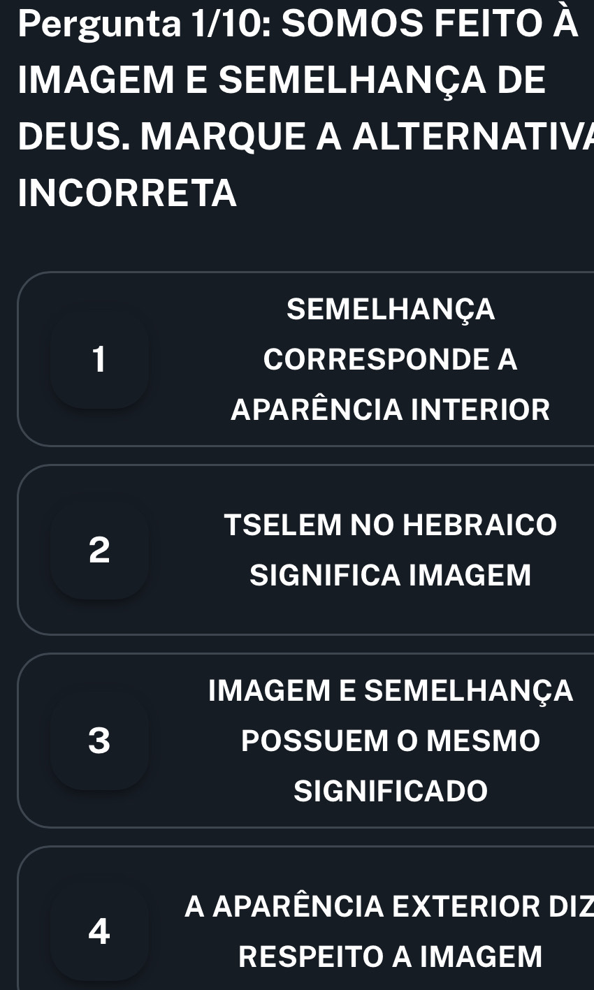 Pergunta 1/10: SOMOS FEITO À 
IMAGEM E SEMELHANÇA DE 
DEUS. MARQUE A ALTERNATIVA 
INCORRETA 
SEMELHANÇA 
1 CORRESPONDE A 
APARÊNCIA INTERIOR 
TSELEM NO HEBRAICO 
2 
SIGNIFICA IMAGEM 
IMAGEM E SEMeLHaNçA 
3 POSSUEM O MESMO 
SIGNIFICADO 
A APARÊNCIA EXTERIOR DIZ 
4 
RESPEITO A IMAGEM