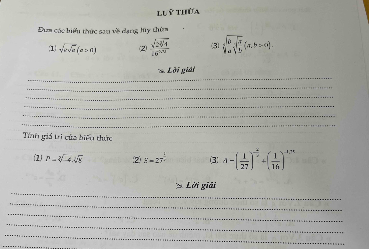 luỹ thừa 
Đưa các biểu thức sau về dạng lũy thừa 
(1) sqrt(asqrt a)(a>0) (2) frac sqrt(2sqrt [3]4)16^(0.75) (3) sqrt[5](frac b)asqrt[3](frac a)b(a,b>0). 
_ 
Lời giải 
_ 
_ 
_ 
_ 
_ 
Tính giá trị của biểu thức 
(1) P=sqrt[5](-4).sqrt[5](8) (2) S=27^(frac 1)3 (3) A=( 1/27 )^- 2/3 +( 1/16 )^-1,25
_ 
Lời giải 
_ 
_ 
_ 
_ 
_