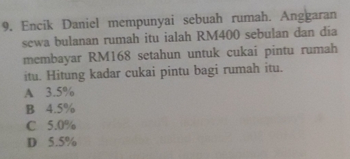 Encik Daniel mempunyai sebuah rumah. Anggaran
sewa bulanan rumah itu ialah RM400 sebulan dan día
membayar RM168 setahun untuk cukai pintu rumah
itu. Hitung kadar cukai pintu bagi rumah itu.
A 3.5%
B 4.5%
C 5.0%
D 5.5%