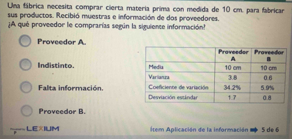 Una fábrica necesita comprar cierta materia prima con medida de 10 cm. para fabricar
sus productos. Recibió muestras e información de dos proveedores.
¿A qué proveedor le comprarías según la siguiente información?
Proveedor A.
Indistinto.
Falta información.
Proveedor B.
LEXIUM Ítem Aplicación de la información 5 de 6