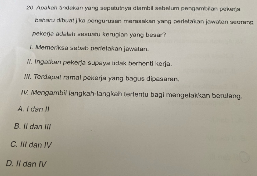 Apakah tindakan yang sepatutnya diambil sebelum pengambilan pekerja
baharu dibuat jika pengurusan merasakan yang perletakan jawatan seorang
pekerja adalah sesuatu kerugian yang besar?
I. Memeriksa sebab perletakan jawatan.
II. Ingatkan pekerja supaya tidak berhenti kerja.
III. Terdapat ramai pekerja yang bagus dipasaran.
IV. Mengambil langkah-langkah tertentu bagi mengelakkan berulang.
A. I dan II
B. II dan III
C. III dan IV
D. II dan IV