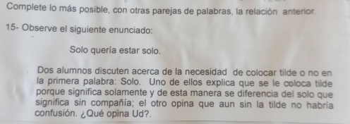 Complete lo más posible, con otras parejas de palabras, la relación anterior. 
15- Observe el siguiente enunciado: 
Solo quería estar solo. 
Dos alumnos discuten acerça de la necesidad de coloçar tilde o no en 
la primera palabra: Solo. Uno de ellos explica que se le coloca tilde 
porque significa solamente y de esta manera se diferencia del solo que 
significa sin compañía; el otro opina que aun sin la tilde no habría 
confusión. ¿Qué opina Ud?.