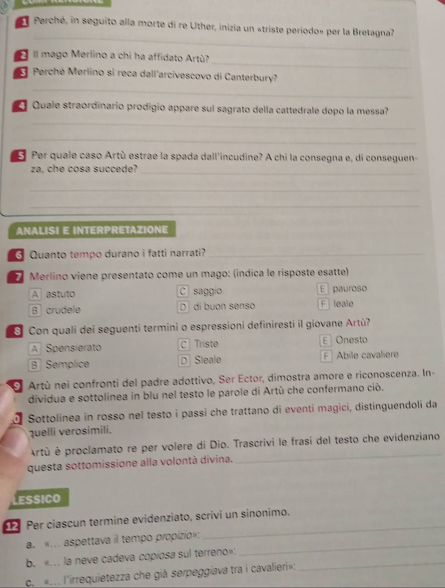 Perché, in seguito alla morte di re Uther, inizia un «triste periodo» per la Bretagna?
_
II mago Merlino a chi ha affidato Artù?
E Perché Merlino si reca dall'arcivescovo di Canterbury?
_
Quale straordinario prodigio appare sul sagrato della cattedrale dopo la messa?
_
_
5 Per quale caso Artù estrae la spada dall'incudine? A chi la consegna e, di conseguen-
za, che cosa succede?_
_
_
ANALISI E INTERPRETAZIONE
G Quanto tempo durano i fatti narrati?_
Merlino viene presentato come un mago: (indica le risposte esatte)
A astuto C saggio E pauroso
B crudele D  di buon senso F leale
S Con quali dei seguenti termini o espressioni definiresti il giovane Artù?
A Spensierato C Triste E Onesto
B  Semplice DSleale F Abile cavaliere
O Artù nei confronti del padre adottivo, Ser Ector, dimostra amore e riconoscenza. In-
dividua e sottolinea in blu nel testo le parole di Artù che confermano ciò.
Sottolinea in rosso nel testo i passi che trattano di eventi magici, distinguendoli da
quelli verosimili.
Artù è proclamato re per volere di Dio. Trascrivi le frasi del testo che evidenziano
questa sottomissione alla volontà divina.
_
LESSICO
Per ciascun termine evidenziato, scrivi un sinonimo.
a. «... aspettava il tempo propizio»:_
_
b. «... la neve cadeva copíosa sul terreno»:_
c. «... l'irrequietezza che già serpeggiava tra i cavalieri»: