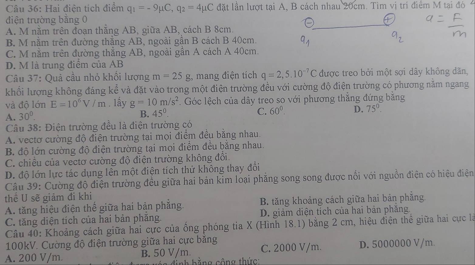 Hai điện tích điểm q_1=-9mu C,q_2=4mu C đặt lần lượt tại A, B cách nhau 20cm. Tìm vị trí điểm M tại đó
điện trường bằng 0
A. M nằm trên đoạn thắng AB, giữa A AD, cách B 8cm.
B. M nằm trên đường thắng AB, ngoài gần B cách B 40cm.
C. M nằm trên đường thắng AB, ngoài gần A cách A 40cm.
D. M là trung điểm của AB
Câu 37: Quả cầu nhỏ khối lượng m=25g , mang điện tích q=2,5.10^(-7)C được treo bởi một sợi dây không dãn,
khổi lượng không đáng kể và đặt vào trong một điện trường đều với cường độ điện trường có phương năm ngang
và độ lớn E=10^6V/m. lấy g=10m/s^2 1. Góc lệch của dây treo so với phương thẳng đứng bằng
A. 30^0.
B. 45°. C. 60^0. D. 75°.
Câu 38: Điện trường đều là điện trường có
A. vectơ cường độ điện trường tại mọi điểm đều bằng nhau.
B độ lớn cường độ điện trường tại mọi điểm đều bằng nhau.
C. chiều của vectơ cường độ điện trường không đổi.
D. độ lớn lực tác dụng lên một điện tích thử không thay đổi
Câu 39: Cường độ điện trường đều giữa hai bản kim loại phẳng song song được nối với nguồn điện có hiệu điện
thể U sẽ giảm đi khi
A. tăng hiệu điện thế giữa hai bản phẳng. B. tăng khoảng cách giữa hai bản phẳng.
C. tăng diện tích của hai bản phăng. D. giảm diện tích của hai bản phăng.
Câu 40: Khoảng cách giữa hai cực của ống phóng tia X (Hình 18.1) bằng 2 cm, hiệu điện thể giữa hai cực là
100kV. Cường độ điện trường giữa hai cực băng
C. 2000 V/m. D. 5000000 V/m.
A. 200 V/m.
B. 50 V/m.
định hằng cộng thức: