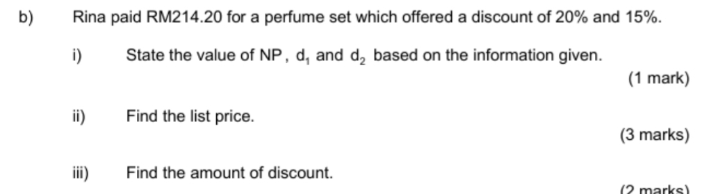 Rina paid RM214.20 for a perfume set which offered a discount of 20% and 15%. 
i) State the value of NP , d_1 and d_2 based on the information given. 
(1 mark) 
ii) Find the list price. 
(3 marks) 
iii) Find the amount of discount. 
(2 marks)