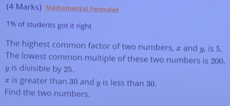 Mathematical Formulae
1% of students got it right 
The highest common factor of two numbers, x and y, is 5. 
The lowest common multiple of these two numbers is 200.
y is divisible by 25.
x is greater than 30 and y is less than 30. 
Find the two numbers.