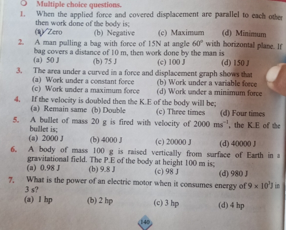 ○ Multiple choice questions.
1. When the applied force and covered displacement are parallel to each other
then work done of the body is;
(q) Zero (b) Negative (c) Maximum (d) Minimum
2. A man pulling a bag with force of 15N at angle 60° with horizontal plane. If
bag covers a distance of 10 m, then work done by the man is
(a) 50 J (b) 75 J (c) 100 J (d) 150 J
3. The area under a curved in a force and displacement graph shows that
(a) Work under a constant force (b) Work under a variable force
(c) Work under a maximum force (d) Work under a minimum force
4. If the velocity is doubled then the K.E of the body will be;
(a) Remain same (b) Double (c) Three times (d) Four times
5. A bullet of mass 20 g is fired with velocity of 2000ms^(-1) , the K.E of the
bullet is;
(a) 2000 J (b) 4000 J (c) 20000 J (d) 40000 J
6. A body of mass 100 g is raised vertically from surface of Earth in a
gravitational field. The P.E of the body at height 100 m is;
(a) 0.98 J (b) 9.8 J (c) 98 J (d) 980 J
7. What is the power of an electric motor when it consumes energy of 9* 10^3J in
3 s?
(a) 1 hp (b) 2 hp (c) 3 hp (d) 4 hp
140