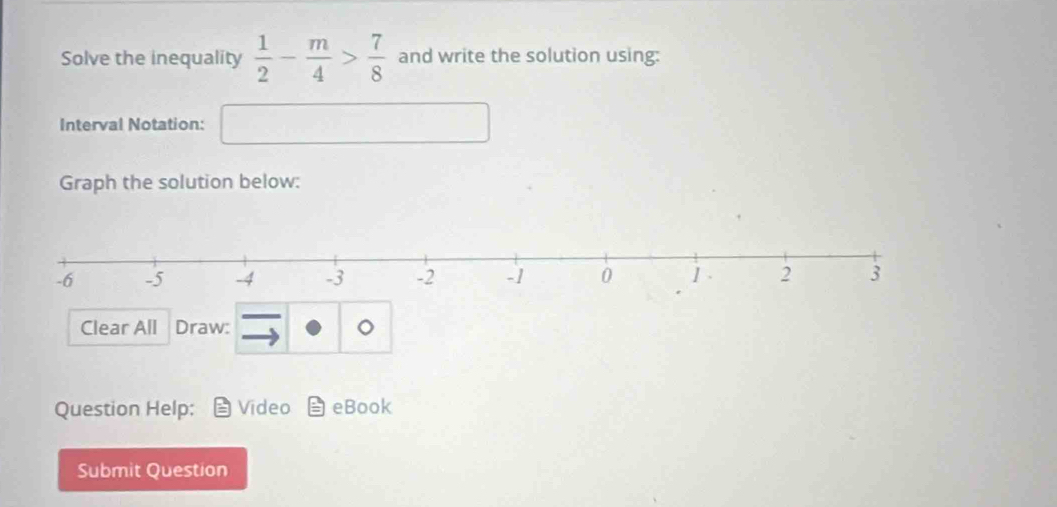 Solve the inequality  1/2 - m/4 > 7/8  and write the solution using: 
Interval Notation: □ 
Graph the solution below: 
Clear All Draw: 
Question Help; Video eBook 
Submit Question