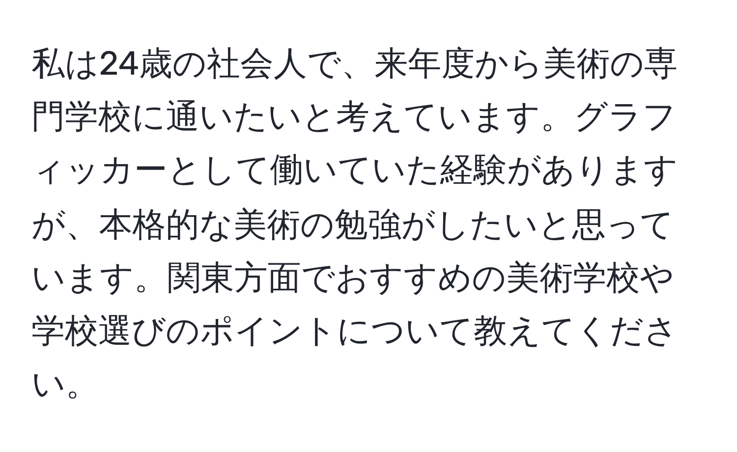 私は24歳の社会人で、来年度から美術の専門学校に通いたいと考えています。グラフィッカーとして働いていた経験がありますが、本格的な美術の勉強がしたいと思っています。関東方面でおすすめの美術学校や学校選びのポイントについて教えてください。